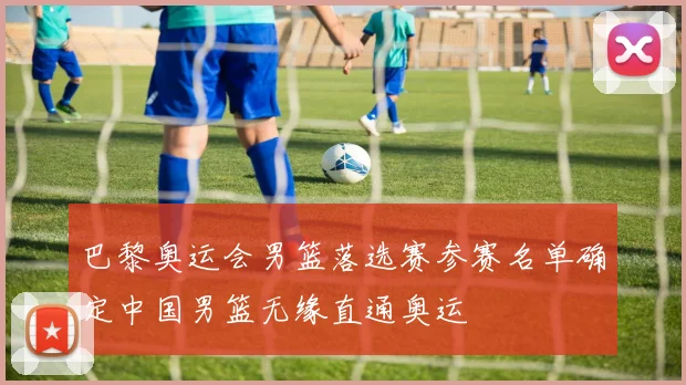 巴黎奥运会男篮落选赛参赛名单确定中国男篮无缘直通奥运