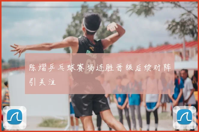 陈熠乒乓球赛场连胜晋级后续对阵引关注