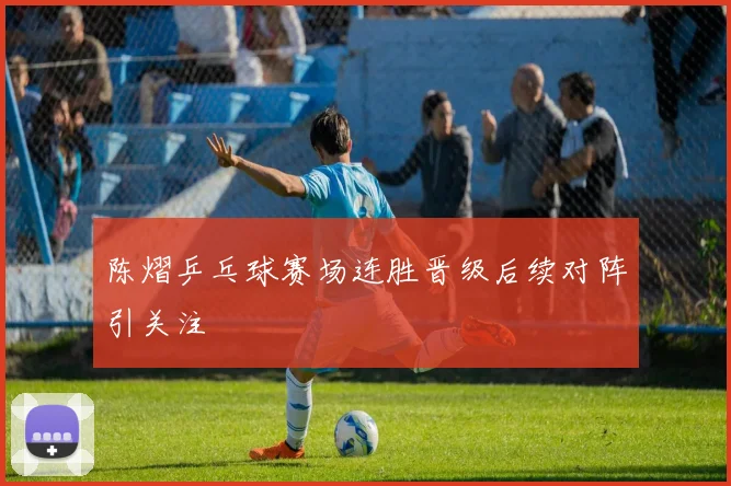 陈熠乒乓球赛场连胜晋级后续对阵引关注