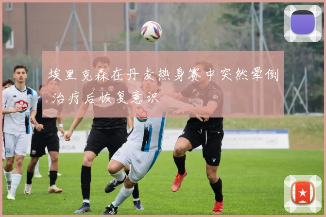 埃里克森在丹麦热身赛中突然晕倒 治疗后恢复意识