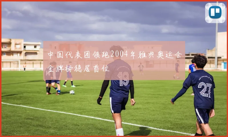 中国代表团领跑2004年雅典奥运会金牌榜稳居首位